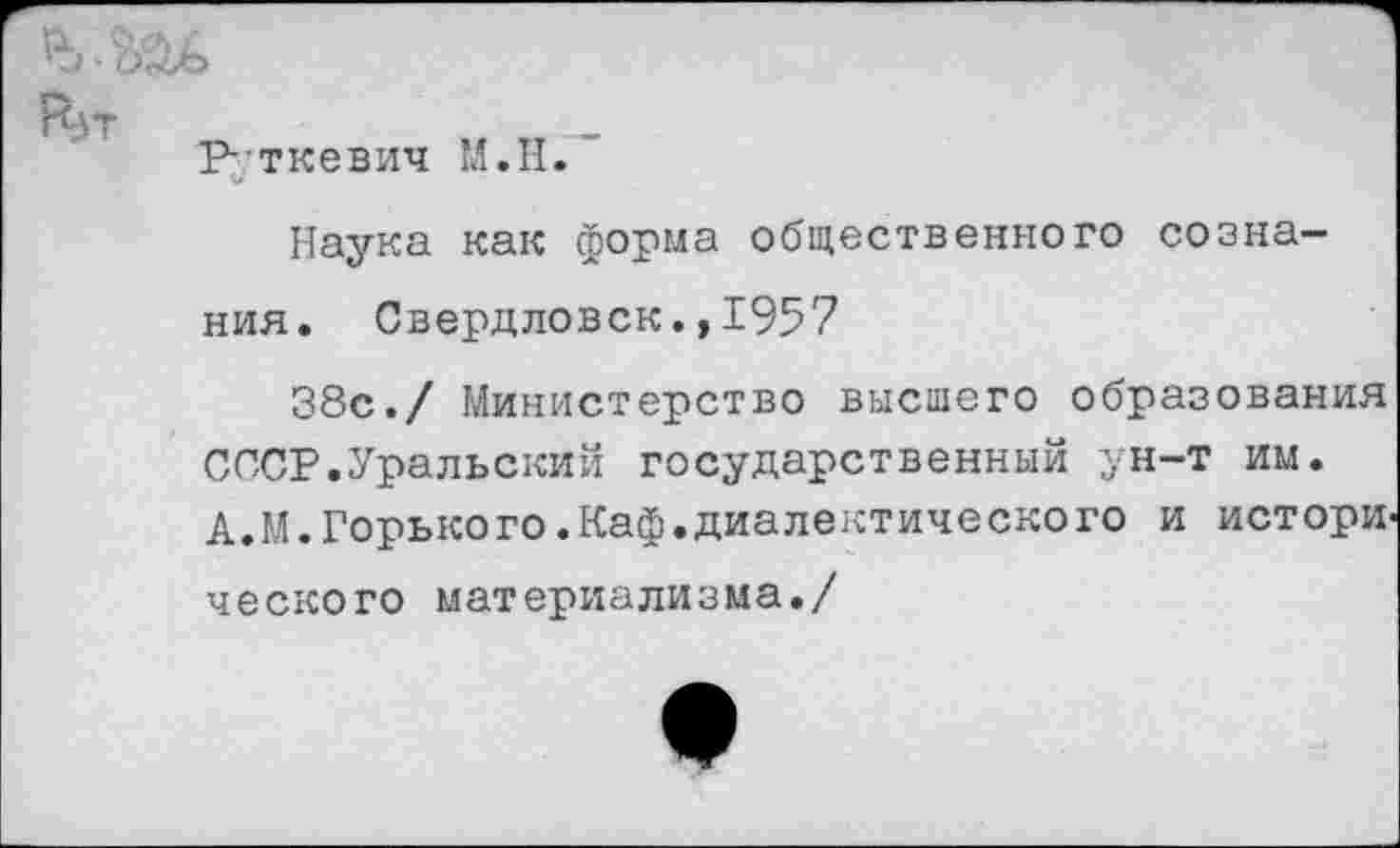 ﻿
^5Т
Буткевич М.Н.
Наука как форма общественного сознания. Свердловск.,1957
38с./ Министерство высшего образования СССР.Уральский государственный ун-т им. А.М.Горького.Каф.диалектического и истори ческого материализма./